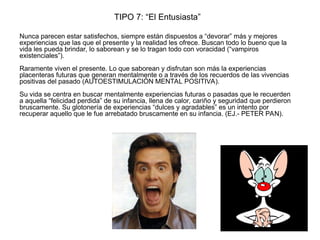 TIPO 7: “El Entusiasta”
Nunca parecen estar satisfechos, siempre están dispuestos a “devorar” más y mejores
experiencias que las que el presente y la realidad les ofrece. Buscan todo lo bueno que la
vida les pueda brindar, lo saborean y se lo tragan todo con voracidad (“vampiros
existenciales”).
Raramente viven el presente. Lo que saborean y disfrutan son más la experiencias
placenteras futuras que generan mentalmente o a través de los recuerdos de las vivencias
positivas del pasado (AUTOESTIMULACIÓN MENTAL POSITIVA).
Su vida se centra en buscar mentalmente experiencias futuras o pasadas que le recuerden
a aquella “felicidad perdida” de su infancia, llena de calor, cariño y seguridad que perdieron
bruscamente. Su glotonería de experiencias “dulces y agradables” es un intento por
recuperar aquello que le fue arrebatado bruscamente en su infancia. (EJ.- PETER PAN).
 