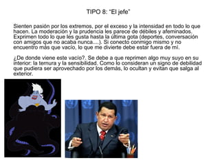 TIPO 8: “El jefe”
Sienten pasión por los extremos, por el exceso y la intensidad en todo lo que
hacen. La moderación y la prudencia les parece de débiles y afeminados.
Exprimen todo lo que les gusta hasta la última gota (deportes, conversación
con amigos que no acaba nunca....). Si conecto conmigo mismo y no
encuentro más que vacío, lo que me divierte debe estar fuera de mí.
¿De donde viene este vacío?. Se debe a que reprimen algo muy suyo en su
interior: la ternura y la sensibilidad. Como lo consideran un signo de debilidad
que pudiera ser aprovechado por los demás, lo ocultan y evitan que salga al
exterior.
 