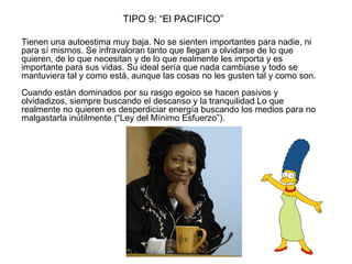 TIPO 9: “El PACIFICO”
Tienen una autoestima muy baja. No se sienten importantes para nadie, ni
para sí mismos. Se infravaloran tanto que llegan a olvidarse de lo que
quieren, de lo que necesitan y de lo que realmente les importa y es
importante para sus vidas. Su ideal sería que nada cambiase y todo se
mantuviera tal y como está, aunque las cosas no les gusten tal y como son.
Cuando están dominados por su rasgo egoico se hacen pasivos y
olvidadizos, siempre buscando el descanso y la tranquilidad Lo que
realmente no quieren es desperdiciar energía buscando los medios para no
malgastarla inútilmente (“Ley del Mínimo Esfuerzo”).
 