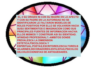 EL 4 SU ORIGEN NI CON SU MADRE EN LO AFECTO
Y CON SU PADRE EN LA AUTORIDAD NO SE
IDENTIFICARON LE FALTARON MODELOS DE
ROLES POSITIVOS POR ELLO SE VOLVARON HACIA
SUSU SENTIMIENTOS E IMAGINACION COMO SUS
PRINCIPALES FUENTES DE INFORMACION HACVIA
ELLOS MISMOS Y CONSTRUIR ASI SU IDENTIDAD.
AFINIDAD PROFESIONAL?.-AMBITOS DONDE
PREVALESCA LA DIMIENSION
ESTETICA,PSICOLOGICA Y
ESPIRITUAL,POETAS,ESCRITORES,ESCULTORES,B
AILARINES,DECORADORES,ESTILISTAS,PSICOLOG
OS,COLECCIONISTAS DE ANTIGUEDADES.
 