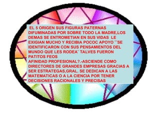 EL 5 ORIGEN SUS FIGURAS PATERNAS
DIFUMINADAS POR SOBRE TODO LA MADRE,LOS
DEMAS SE ENTROMETIAN EN SUS VIDAS LE
EXIGIAN MUCHO Y RECIBIA POCOC APOYO ¨¨SE
IDENTIFICARON CON SUS PENSAMIENTOS DEL
MUNDO QUE LES RODEA¨ TALVES FUERON
PATITOS FEOS
AFINIDAD PROFESIONAL?.-ASCIENDE COMO
DIRECTORES DE GRANDES EMPRESAS GRACIAS A
SER ESTRATEGAS,GRAL. SE DEDICAN A LAS
MATEMATICAS O A LA CIENCIA POR TENER
DECISIONES RACIONALES Y PRECISAS
 