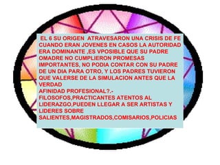 EL 6 SU ORIGEN ATRAVESARON UNA CRISIS DE FE
CUANDO ERAN JOVENES EN CASOS LA AUTORIDAD
ERA DOMINANTE ,ES VPOSIBLE QUE SU PADRE
OMADRE NO CUMPLIERON PROMESAS
IMPORTANTES, NO PODIA CONTAR CON SU PADRE
DE UN DIA PARA OTRO, Y LOS PADRES TUVIERON
QUE VALERSE DE LA SIMULACION ANTES QUE LA
VERDAD
AFINIDAD PROFESIONAL?.-
FILOSOFOS,PRACTICANTES ATENTOS AL
LIDERAZGO,PUEDEN LLEGAR A SER ARTISTAS Y
LIDERES SOBRE
SALIENTES,MAGISTRADOS,COMISARIOS,POLICIAS
 