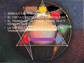 X. Suelo tener dificultades para controlar mis emociones. Cuando aparecen
conflictos y problemas necesito que los demás comprendan cómo me siento. Si no
me siento comprendido busco hacer sentir al otro lo que yo siento en esos
momentos. A veces, me cuesta poder saber en quién se puede confiar. Necesito
saber quién está conmigo y con quién puedo contar. Soy una persona que tiene
fuertes sentimientos respecto de las cosas que vivo, aunque la mayoría de la gente
no sabe lo sensible y emotivo que realmente soy. Conozco las normas pero prefiero
decidir por mí mismo a que me digan lo que tengo que hacer.
Y. Soy una persona optimista y positiva que piensa que las cosas se van a resolver y
que la gente y el mundo es básicamente bueno y hermoso. Aunque no siempre me
siento todo lo bien que me gustaría, intento que nadie se dé cuenta. Esto, a veces ha
provocado que mis problemas se acumularan sin saber cómo resolverlos. Me gusta
estar con gente siempre que pueda compartir con ellos los aspectos más positivos y
agradables de la vida.
Z. Suelo dar más importancia a la lógica y la razón que a los sentimientos. Soy
pragmático, ordenado y eficiente en todo lo que hago. Prefiero trabajar solo y cuando
aparecen conflictos personales miro de ser fríio y objetivo, ya que no quiero que mis
emociones dificulten conseguir mis metas. Me gusta mantenerme activo y hacer las
cosas a la perfección. Por lo general, no suelo mostrar mis emociones cuando otras
personas "me fastidian".
• SIMBOLO DEL ENEAGRAMA
• EL CIRCULO REPRESENTA LA TOTALIDAD
• EL TRIANGULO LA TRIADA: PADRE,HIJO Y
ESPIRITU SANTO
• LA HEXADA TODO SE MUEVE Y TODO SE
TRANSFORMA
 