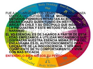 FUE A LO LARGO DE LOS TIEMPOS UNA ENSEÑANZA
MISTICA DEL SUFISMO EN LA MODERNIDAD
ESTUDIOS PIONEROS RESALTAN AL BOLIVIANO
OSCAR ICHAZO QUIEN FUNDO EN INSTITUTO
ARICA EN CHILE Y SU DISCIPULO QUE INDAGO EN
LA PSIQUIATRIA Y ESTE METODO FUE CLAUDIO
NARANJO
EL YO ESENCIAL ES DE 3-6 AÑOS A PARTIR DE ESTA
EDAD EMPEZAMOS A UTILIZAR MECANISMOS QUE
DISFRAZAN NUESTRA ESENCIA MISMA.EL FIN DEL
ENEAGRAMA ES EL AUTOCONOCIMIENTO PARA
LIBERARTE DE LA INSCOSCIENCIA Y SER MAS
CONSCIENTE DE TU COMPORTAMIENTO Y VIVIR
CON MAS EFICACIA
ENTENDELO BIEN NO SOS TU PERSONALIDAD
 