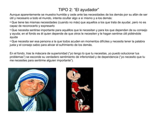TIPO 2: “El ayudador”
Aunque aparentemente se muestra humilde y cede ante las necesidades de los demás por su afán de ser
útil y necesario a todo el mundo, intenta ocultar algo a sí mismo y a los demás:
• Que tiene las mismas necesidades (cuando no más) que aquellos a los que trata de ayudar, pero no es
capaz de reconocerlo y expresarlo
• Que necesita sentirse importante para aquéllos que le necesitan y para los que dependen de su consejo
y ayuda; en el fondo es él quien depende de que otros le necesiten y le hagan sentirse útil pidiéndole
ayuda
• Que necesita ser esa persona a la que todos acuden en momentos difíciles y necesita tener la palabra
justa y el consejo sabio para aliviar el sufrimiento de los demás.
En el fondo, tras la máscara de superioridad (“yo tengo lo que tu necesitas, yo puedo solucionar tus
problemas”) se esconde su verdadero sentimiento de inferioridad y de dependencia (“yo necesito que tu
me necesites para sentirme alguien importante”).
 