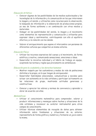 Educación Artística:
 Conocer algunas de las posibilidades de los medios audiovisuales y las
tecnologías de la información y la comunicación en los que intervienen
la imagen y el sonido, y utilizarlos como recursos para la observación,
la búsqueda de información y la elaboración de producciones propias,
ya sea de forma autónoma o en combinación con otros medios y
materiales.
 Indagar en las posibilidades del sonido, la imagen y el movimiento
como elementos de representación y comunicación y utilizarlas para
expresar ideas y sentimientos, contribuyendo con ello al equilibrio
afectivo y a la relación con los demás.
 Valorar el enriquecimiento que supone el intercambio con personas de
diferentes culturas que comparten un mismo entorno.
Educación Física:
 Utilizar los recursos expresivos del cuerpo y el movimiento, de forma
estética y creativa, comunicando sensaciones, emociones e ideas.
 Desarrollar la iniciativa individual y el hábito de trabajo en equipo,
aceptando las normas y reglas que previamente se establezcan.
Educación para la ciudadanía y los derechos humanos:
 Mostrar respeto por las costumbres y modos de vida de poblaciones
distintas a la propia, en lo que tengan de enriquecedor.
 Desarrollar habilidades emocionales, comunicativas y sociales para
actuar con autonomía en la vida cotidiana y participar activamente en
las relaciones de grupo, mostrando actitudes generosas y
constructivas.
 Conocer y apreciar los valores y normas de convivencia y aprender a
obrar de acuerdo con ellas.
Matemáticas:
 Utilizar el conocimiento matemático para comprender, valorar y
producir informaciones y mensajes sobre hechos y situaciones de la
vida cotidiana y reconocer su carácter instrumental para otros
campos de conocimiento.
 Utilizar técnicas elementales de recogida de datos para obtener
información sobre fenómenos y situaciones de su entorno;
representarla de forma gráfica y numérica y formarse un juicio sobre
la misma.
 