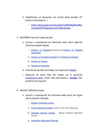 b. Cumplimentar un documento con ciertos datos pedidos. (2º
producto del proyecto. )
i. https://docs.google.com/document/d/18EvMwp9Hu1Msr
H2oJpZPOFF43plmmmuxc21VTG9tvhE/pub
3. HISTORIA: línea del tiempo del país.
a. Lectura e investigación de diferentes webs sobre aspectos
históricos del país elegido.
i. History of England(timeline) and History of England
(wikipedia)
ii. History of Ireland (timeline) and History of Ireland
iii. History of Canada
iv. History of Australia
b. Creación de una línea del tiempo con la aplicación Popplet.
c. Grabación de dicha línea del tiempo con la aplicación
Screencast-o-matic. Dicho vídeo será subido a Youtube. (3er
producto del proyecto).
4. TRAJES TÍPICOS del país.
a. Lectura e investigación de diferentes webs sobre los trajes
típicos del país trabajado.
i. English traditonal cothes.
ii. Irish traditional clothes (look in the Irish dancing)
iii. Canadian national clothes (Royal Canadian Mounted
Police)
iv. Australian Aboriginal Clothing
 