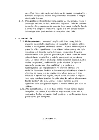 etc.… Crea 5 veces más puestos de trabajo que las energías convencionales e
incrementa la capacidad de crear trabajos indirectos. Incrementa el PIB por
transferencia de rentas.
2.1.3. Otros puntos positivos: Produce independencia de otras energías, porque es
una energía autóctona, es decir, no hace falta importarla. Todos los consumos
que produce los compensa con las ganancias de su energía producida. Permite
el ahorro de la compra de combustible. España es la líder en todo el mundo
de la energía eólica y está instalada en otros países como China
2.2.DESVENTAJAS
2.2.1.Medioambientales: La densidad energética del viento es muy baja, la
generación de cantidades significativas de electricidad por métodos eólicos
requiere el uso de grandes extensiones de tierra. Los sitios adecuados para la
generación eólica, especialmente el mar abierto, están remotos y lejos de la
concentración de demanda para la electricidad. Los periodos de máxima
demanda durante el día y máxima generación por la noche cuando los vientos
están más fuertes no coinciden, y también, por supuesto, no hay siempre
viento. Os efectos estéticos en el campo natural (ubicación adecuada ayuda a
resolver este problema), sonido emitido por las máquinas (la ingeniería
moderna ha reducido este efecto muchísimo) y la interferencia
electromagnética (que se puede reducir por ubicación adecuada y la
instalación de antenas). También ha de tenerse especial cuidado a la hora de
seleccionar un parque si en las inmediaciones habitan aves, por el riesgo
mortandad al impactar con las palas, aunque existen soluciones al respecto
como pintar en colores llamativos las palas, situar los molinos adecuadamente
dejando "pasillos" a las aves, e, incluso en casos extremos hacer un
seguimiento de las aves por radar llegando a parar las turbinas para evitar las
colisiones.
2.2.2.Otras desventajas: Al ser el aire fluido implica producir molinos de gran
envergadura, eso conlleva la necesidad de mayor terreno y coste para la
construcción. Produce un impacto visual inevitable, ya que los molinos tienen
que ser de una gran envergadura.
CAPITULO III
 