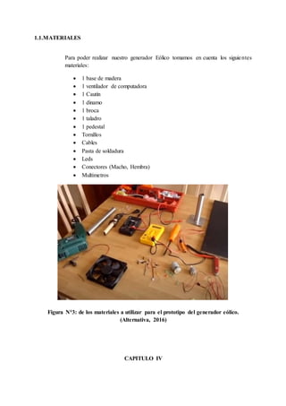 1.1.MATERIALES
Para poder realizar nuestro generador Eólico tomamos en cuenta los siguientes
materiales:
 1 base de madera
 1 ventilador de computadora
 1 Cautín
 1 dinamo
 1 broca
 1 taladro
 1 pedestal
 Tornillos
 Cables
 Pasta de soldadura
 Leds
 Conectores (Macho, Hembra)
 Multímetros
Figura N°3: de los materiales a utilizar para el prototipo del generador eólico.
(Alternativa, 2016)
CAPITULO IV
 