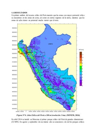1.1.RESULTADOS
Un primer análisis del recurso eólico del Perú muestra que las zonas con mayor potencial eólico
se encuentran en las zonas de costa, así como en ciertas regiones de la sierra, mientras que las
zonas de selva tienen un potencial mucho menor que el resto.
Figura N°4: Atlas Eólico del Perú a 100 m (resolución 1 km). (MINEM, 2016)
En abril 2014 se instaló en Marcona el primer parque eólico del Perú de grandes dimensiones
(32 MW). En agosto y septiembre de ese mismo año se conectaron a la red los parques eólicos
 