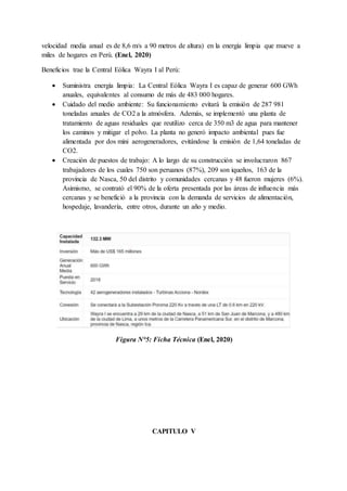 velocidad media anual es de 8,6 m/s a 90 metros de altura) en la energía limpia que mueve a
miles de hogares en Perú. (Enel, 2020)
Beneficios trae la Central Eólica Wayra I al Perú:
 Suministra energía limpia: La Central Eólica Wayra I es capaz de generar 600 GWh
anuales, equivalentes al consumo de más de 483 000 hogares.
 Cuidado del medio ambiente: Su funcionamiento evitará la emisión de 287 981
toneladas anuales de CO2 a la atmósfera. Además, se implementó una planta de
tratamiento de aguas residuales que reutilizo cerca de 350 m3 de agua para mantener
los caminos y mitigar el polvo. La planta no generó impacto ambiental pues fue
alimentada por dos mini aerogeneradores, evitándose la emisión de 1,64 toneladas de
CO2.
 Creación de puestos de trabajo: A lo largo de su construcción se involucraron 867
trabajadores de los cuales 750 son peruanos (87%), 209 son iqueños, 163 de la
provincia de Nasca, 50 del distrito y comunidades cercanas y 48 fueron mujeres (6%).
Asimismo, se contrató el 90% de la oferta presentada por las áreas de influencia más
cercanas y se benefició a la provincia con la demanda de servicios de alimentación,
hospedaje, lavandería, entre otros, durante un año y medio.
Figura N°5: Ficha Técnica (Enel, 2020)
CAPITULO V
 