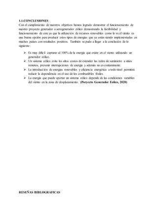 1.1.CONCLUSIONES
Con el cumplimiento de nuestros objetivos hemos logrado demostrar el funcionamiento de
nuestro proyecto generador o aerogenerador eólico demostrando la factibilidad y
funcionamiento de este ya que la utilización de recursos renovables como lo es el viento es
una buena opción para producir estos tipos de energías que ya están siendo implementadas en
muchos países con resultados positivos. También se pudo a llegar a la conclusión de lo
siguiente:
 Es muy difícil capturar al 100% de la energía que existe en el viento utilizando un
generador eólico.
 Un sistema eólico evita los altos costos de extender las redes de suministro a sitios
remotos, prevenir interrupciones de energía y además no es contaminante.
 La introducción de energías renovables y eficiencia energética a todo nivel permitirá
reducir la dependencia en el uso de los combustibles fósiles.
 La energía que puede aportar un sistema eólico depende de las condiciones variables
del viento en la zona de desplazamiento. (Poryecto Generador Eolico, 2020)
RESEÑAS BIBLOGRAFICAS
 