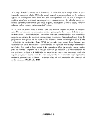 A lo largo de toda la historia de la humanidad, la utilización de la energía eólica ha sido
innegable, se remonta al año 4500 a.d.c. cuando empezó a ser aprovechada por los antiguos
egipcios en la navegación a vela por el Nilo. Uno de sus primeros usos fue el de la navegación
marítima a través de las velas de las embarcaciones, y posteriormente, fue utilizada para mover
molinos de viento para bombear agua desde los pozos, moler granos y caña de azúcar, convertir
pulpa de madera en papel y otros usos significativos.
En los años 70 cuando hubo la primera crisis del petróleo despertó el interés en energías
renovables en los cuales buscaron nuevos caminos para explotar los recursos de la tierra tanto
ecológicamente y económicamente, en aquella época los aerogeneradores eran demasiado
costosos por esa razón los gobiernos internacionales promovieron la energía eólica en forma de
programa de investigación así fue, como se creó el instituto alemán de la energía eólica (DEWI)
y el instituto de investigación danés (RISO) de los cuales poco a poco fueron llevando una
estandarización de las instalaciones y de los métodos de seguridad para un mejor rendimiento
económico. Hoy en día se habla mucho de los generadores eólico que consiste en una o varias
palas de diferentes longitudes en la cual gira sobre un eje horizontal, y el funcionamiento de
este generador, se basa en la incidencia del viento en las cuales están orientadas en ciertos
ángulos que provoca que la fuerza del viento que presenta dos componentes muy importantes
como son: perpendicular y paralelo. La energía eólica es muy importante para conservar el
medio ambiente. (DiazGarcia, 2020)
CAPÍTULO I
 