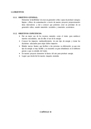 1.1.OBJETIVOS
1.1.1. OBJETIVO GENERAL:
Demostrar la factibilidad de crear un generador eólico capaz de producir energías
limpias y libres de contaminación a través de nuestro proyecto proporcionando
ideas innovadoras y dar a conocer que podemos crear un prototipo de un
generador eólico, usando materiales reciclados y materiales económicos
1.1.2. OBJETIVOS ESPECIFICOS:
 Dar un mejor uso de los recursos naturales como el viento para satisfacer
nuestras necesidades, una de ellas el uso de la energía.
 Conocer los impactos medioambientales de este tipo de energía y tomar las
decisiones adecuadas para atajar dichos impactos
 Brindar nuevas fuentes que faciliten a las personas su elaboración ya que este
tipo de energía es muy factible y se encuentra en gran abundancia en el ambiente
gracias a que es extraída del viento.
 En nuestro proyecto demostrar la fuerza del aire para producir energía.
 Lograr que deodo led de nuestra maqueta encienda.
CAPÍTULO II
 