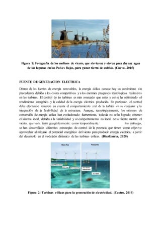 Figura 1: Fotografía de los molinos de viento, que sirvieron y sirven para drenar agua
de las lagunas en los Países Bajos, para ganar tierra de cultivo. (Cueva, 2015)
FUENTE DE GENERACION ELECTRICA
Dentro de las fuentes de energía renovables, la energía eólica conoce hoy un crecimiento sin
precedentes debido a los costes competitivos y a los enormes progresos tecnológicos realizados
en las turbinas. El control de las turbinas es más avanzado que antes y así se ha optimizado el
rendimiento energético y la calidad de la energía eléctrica producida. En particular, el control
debe efectuarse teniendo en cuenta el comportamiento real de la turbina en su conjunto y la
integración de la flexibilidad de la estructura. Aunque, tecnológicamente, los sistemas de
conversión de energía eólica han evolucionado fuertemente, todavía no se ha logrado obtener
el sistema ideal, debido a la variabilidad y al comportamiento no lineal de su fuente motriz, el
viento, que varía tanto geográficamente como temporalmente. Sin embargo,
se han desarrollado diferentes estrategias de control de la potencia que tienen como objetivo
aprovechar al máximo el potencial energético del viento para producir energía eléctrica, a partir
del desarrollo en el modelado dinámico de las turbinas eólicas. (DiazGarcia, 2020)
Figura 2: Turbinas eólicas para la generación de electricidad. (Castro, 2019)
 