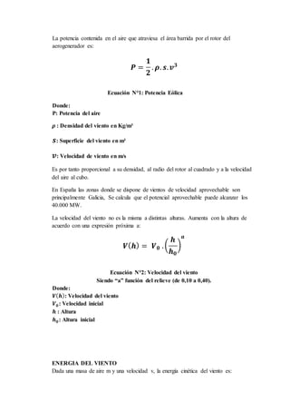 La potencia contenida en el aire que atraviesa el área barrida por el rotor del
aerogenerador es:
𝑷 =
𝟏
𝟐
. 𝝆. 𝒔. 𝒗 𝟑
Ecuación N°1: Potencia Eólica
Donde:
P: Potencia del aire
𝝆 : Densidad del viento en Kg/m³
𝒔: Superficie del viento en m²
𝒗: Velocidad de viento en m/s
Es por tanto proporcional a su densidad, al radio del rotor al cuadrado y a la velocidad
del aire al cubo.
En España las zonas donde se dispone de vientos de velocidad aprovechable son
principalmente Galicia, Se calcula que el potencial aprovechable puede alcanzar los
40.000 MW.
La velocidad del viento no es la misma a distintas alturas. Aumenta con la altura de
acuerdo con una expresión próxima a:
𝑽( 𝒉) = 𝑽 𝟎 .(
𝒉
𝒉 𝟎
)
𝒂
Ecuación N°2: Velocidad del viento
Siendo “a” función del relieve (de 0,10 a 0,40).
Donde:
𝑽( 𝒉): Velocidad del viento
𝑽 𝟎: Velocidad inicial
𝒉 : Altura
𝒉 𝟎: Altura inicial
ENERGIA DEL VIENTO
Dada una masa de aire m y una velocidad v, la energía cinética del viento es:
 