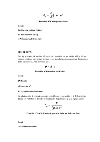𝑬 𝒄 = (
𝟏
𝟐
) . 𝒎 . 𝒗 𝟐
Ecuación N°3: Energía del viento
Donde:
Ec: Energía cinética (Julios)
m: Masa del aire en Kg
v: Velocidad del viento (m/s)
LEY DE BETZ:
Esta ley se refiere a la máxima eficiencia de conversión de una turbina eólica. Al ser
estas un obstáculo para el aire, al pasar el aire por el rotor, se produce una disminución
de las velocidades, cuya expresión es:
𝑸 = 𝑨 . 𝒗
Ecuación N°4 Densidad del Caudal
Donde
𝑸: Caudal
𝑨: Área en m²
𝒗: Velocidad del viento m/s²
La relación entre la potencia mecánica extraída por el convertidor y la de la corriente
de aire sin perturbar es llamada el “coeficiente de potencia” cp y se expresa como:
𝑪 𝒑 =
𝑷
𝟏
𝟐
𝒑. 𝑨. 𝒗 𝟑
Ecuación N°5: Coeficiente de potencia dado por la ley de Betz
Donde
𝑷 : Potencia del rotor
 