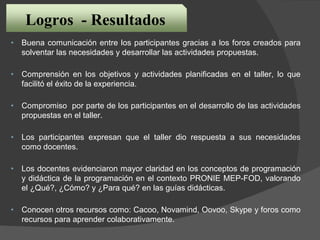 Logros - Resultados
• Buena comunicación entre los participantes gracias a los foros creados para
solventar las necesidades y desarrollar las actividades propuestas.
• Comprensión en los objetivos y actividades planificadas en el taller, lo que
facilitó el éxito de la experiencia.
• Compromiso por parte de los participantes en el desarrollo de las actividades
propuestas en el taller.
• Los participantes expresan que el taller dio respuesta a sus necesidades
como docentes.
• Los docentes evidenciaron mayor claridad en los conceptos de programación
y didáctica de la programación en el contexto PRONIE MEP-FOD, valorando
el ¿Qué?, ¿Cómo? y ¿Para qué? en las guías didácticas.
• Conocen otros recursos como: Cacoo, Novamind, Oovoo, Skype y foros como
recursos para aprender colaborativamente.
 