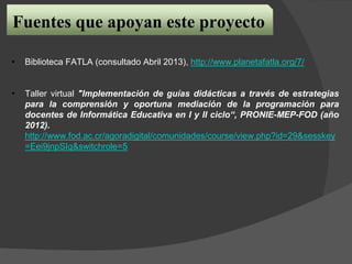 Fuentes que apoyan este proyecto
• Biblioteca FATLA (consultado Abril 2013), http://www.planetafatla.org/7/
• Taller virtual "Implementación de guías didácticas a través de estrategias
para la comprensión y oportuna mediación de la programación para
docentes de Informática Educativa en I y II ciclo“, PRONIE-MEP-FOD (año
2012).
http://www.fod.ac.cr/agoradigital/comunidades/course/view.php?id=29&sesskey
=Eei9jnpSIq&switchrole=5
 