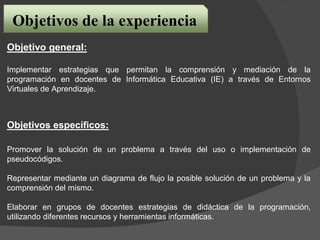 Objetivo general:
Implementar estrategias que permitan la comprensión y mediación de la
programación en docentes de Informática Educativa (IE) a través de Entornos
Virtuales de Aprendizaje.
Objetivos específicos:
Promover la solución de un problema a través del uso o implementación de
pseudocódigos.
Representar mediante un diagrama de flujo la posible solución de un problema y la
comprensión del mismo.
Elaborar en grupos de docentes estrategias de didáctica de la programación,
utilizando diferentes recursos y herramientas informáticas.
Objetivos de la experiencia
 