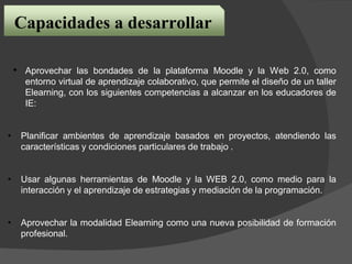 • Aprovechar las bondades de la plataforma Moodle y la Web 2.0, como
entorno virtual de aprendizaje colaborativo, que permite el diseño de un taller
Elearning, con los siguientes competencias a alcanzar en los educadores de
IE:
• Planificar ambientes de aprendizaje basados en proyectos, atendiendo las
características y condiciones particulares de trabajo .
• Usar algunas herramientas de Moodle y la WEB 2.0, como medio para la
interacción y el aprendizaje de estrategias y mediación de la programación.
• Aprovechar la modalidad Elearning como una nueva posibilidad de formación
profesional.
Capacidades a desarrollar
 