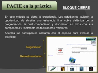 En este módulo se cierra la experiencia. Los estudiantes tuvieron la
oportunidad de diseñar una estrategia final sobre didáctica de la
programación, la cual compartieron y discutieron en foros con sus
compañeros y finalmente los facilitadores valoraron.
Además los participantes contaron con el espacio para evaluar la
actividad.
Negociación
Retroalimentación
PACIE en la práctica BLOQUE CIERRE
 