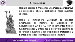 9.- Estrategias
Gestión Estratégica Centro Educativo, Equipo 1
Hacia la sociedad: Mantener una imagen corporativa
de excelencia, ética y pertinencia hacia nuestros
clientes.
Hacia la institución: Gestionar de manera
estratégica el Instituto de Excelencia en
Regularización S.A de R.L. con lineamientos firmes,
fundamentados y enfocados al desarrollo asertivo de
la función educativa y del crecimiento profesional y
humano de todos los integrantes del instituto.
 
