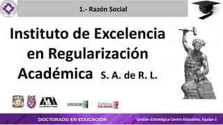 Instituto de Excelencia
en Regularización
Académica S. A. de R. L.
1.- Razón Social
Gestión Estratégica Centro Educativo, Equipo 1
 