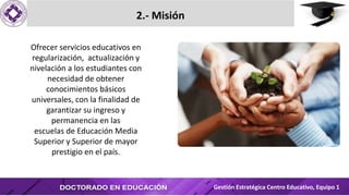 2.- Misión
Ofrecer servicios educativos en
regularización, actualización y
nivelación a los estudiantes con
necesidad de obtener
conocimientos básicos
universales, con la finalidad de
garantizar su ingreso y
permanencia en las
escuelas de Educación Media
Superior y Superior de mayor
prestigio en el país.
Gestión Estratégica Centro Educativo, Equipo 1
 