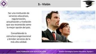 3.- Visión
Ser una institución de
servicios educativos,
regularización,
actualización y nivelación
que sea reconocida como
la mejor opción del país.
Consolidando la
estructura organizacional
y brindar servicios de la
más alta calidad.
Gestión Estratégica Centro Educativo, Equipo 1
 