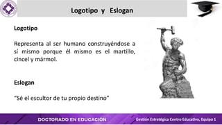 Logotipo y Eslogan
Gestión Estratégica Centro Educativo, Equipo 1
Logotipo
Representa al ser humano construyéndose a
sí mismo porque él mismo es el martillo,
cincel y mármol.
Eslogan
“Sé el escultor de tu propio destino”
 