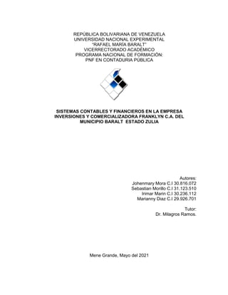 1
REPÚBLICA BOLIVARIANA DE VENEZUELA
UNIVERSIDAD NACIONAL EXPERIMENTAL
“RAFAEL MARÍA BARALT”
VICERRECTORADO ACADÉMICO
PROGRAMA NACIONAL DE FORMACIÓN:
PNF EN CONTADURIA PÚBLICA
SISTEMAS CONTABLES Y FINANCIEROS EN LA EMPRESA
INVERSIONES Y COMERCIALIZADORA FRANKLYN C.A. DEL
MUNICIPIO BARALT ESTADO ZULIA
Autores:
Johenmary Mora C.I 30.816.072
Sebastian Morillo C.I 31.123.510
Irimar Marin C.I 30.236.112
Marianny Diaz C.I 29.926.701
Tutor:
Dr. Milagros Ramos.
Mene Grande, Mayo del 2021
 