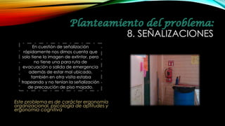 Este problema es de carácter ergonomía
organizacional, psicología de aptitudes y
ergonomía cognitiva
8. SEÑALIZACIONES
En cuestión de señalización
rápidamente nos dimos cuenta que
solo tiene la imagen de extintor, pero
no tiene una para ruta de
evacuación o salida de emergencia
además de estar mal ubicado.
también en otra visita estaba
trapeando y no tenían la señalización
de precaución de piso mojado.
 