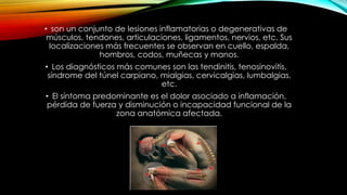 • son un conjunto de lesiones inflamatorias o degenerativas de
músculos, tendones, articulaciones, ligamentos, nervios, etc. Sus
localizaciones más frecuentes se observan en cuello, espalda,
hombros, codos, muñecas y manos.
• Los diagnósticos más comunes son las tendinitis, tenosinovitis,
síndrome del túnel carpiano, mialgias, cervicalgias, lumbalgias,
etc.
• El síntoma predominante es el dolor asociado a inflamación,
pérdida de fuerza y disminución o incapacidad funcional de la
zona anatómica afectada.
 