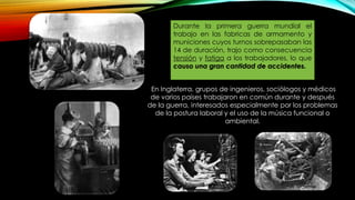 Durante la primera guerra mundial el
trabajo en las fabricas de armamento y
municiones cuyos turnos sobrepasaban las
14 de duración, trajo como consecuencia
tensión y fatiga a los trabajadores, lo que
causo una gran cantidad de accidentes.
En Inglaterra, grupos de ingenieros, sociólogos y médicos
de varios países trabajaron en común durante y después
de la guerra, interesados especialmente por los problemas
de la postura laboral y el uso de la música funcional o
ambiental.
 