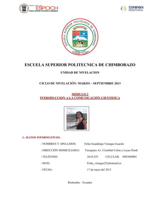 ESCUELA SUPERIOR POLITECNICA DE CHIMBORAZO
UNIDAD DE NIVELACION
CICLO DE NIVELACIÓN: MARZO – SEPTIEMBRE 2013
MÓDULO 2
INTRODUCCION A LA COMUNICACIÓN CIENTIFICA
1.- DATOS INFORMATIVOS.
- NOMBRES Y APELLIDOS: Erika Guadalupe Venegas Guacho
- DIRECCIÓN DOMICILIARIA: Yaruquíes Av. Cristóbal Colon y Lucas Pendí
- TELÉFONO: 2618-525 CELULAR: 0983809001
- MAIL: Erika_venegas25@hotmail.es
- FECHA: 17 de mayo del 2013
Riobamba – Ecuador
Fotografía
 