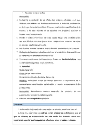 • Favorecer el uso de las Tics.
Descripción:
4. Realizar la presentación de las viñetas (las imágenes elegidas en el paso
anterior) con Buncee. Los Alumnos seleccionarán el modo de presentación,
es decir, con forma de Kamishinai. Al menos en el comienzo y el final de de la
historia. Si no está incluido en las opciones del programa, buscarán la
imagen en un buscador web.
5. Decidir el texto narrativo que irá unido a cada dibujo. Este apartado quizás
sea más difícil de concretar juntos. Cada colegio creara su propia narración
de acuerdo a su lengua vernácula.
6. Los alumnos escriben los textos en el ordenador aprovechando las clases TIC.
7. Grabación de la voz narradora(alumnos) con la herramienta de grabación que
ya viene incluida en la herramienta Buncee
8. Vemos entre todos uno de los productos finales: un Kamishibai digital cuyo
nombre es Ulises perdido en un Kamishibai.
3ª Actividad
Título: Infografía
Grupo: grupal internacional
Herramientas: Visually, Genial.ly, Canva, etc
Objetivo: Reflexionar acerca del trabajo realizado: la importancia de la
cooperatividad, coordinación, socialización, el caracter emprendedor de los
participantes.
Descripción: Resumiremos nuestro desarrollo del proyecto en una
presentación, también llamada infografía.
9. Creación de la infografía del proyecto.
Evaluación
1. Valorar el trabajo realizado como mejora académica, emocional y social.
2. Para ello, crearemos una rúbrica común a todos los participantes y en el
que los alumnos se autoevaluarán. De este modo, los alumnos cobran una
importancia superior que les ayudara a reflexionar sobre el trabajo realizado.
 