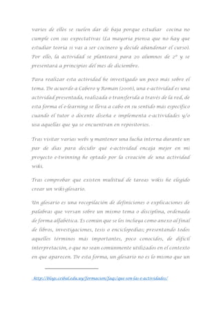 varios de ellos se suelen dar de baja porque estudiar cocina no
cumple con sus expectativas (La mayoría piensa que no hay que
estudiar teoría si vas a ser cocinero y decide abandonar el curso).
Por ello, la actividad se planteará para 20 alumnos de 2º y se
presentará a principios del mes de diciembre.
Para realizar esta actividad he investigado un poco más sobre el
tema. De acuerdo a Cabero y Roman (2006), una e-actividad es una
actividad presentada, realizada o transferida a través de la red, de
esta forma el e-learning se lleva a cabo en su sentido más específico
cuando el tutor o docente diseña e implementa e-actividades y/o
usa aquellas que ya se encuentran en repositorios. 2
Tras visitar varias webs y mantener una lucha interna durante un
par de días para decidir qué e-actividad encaja mejor en mi
proyecto e-twinning he optado por la creación de una actividad
wiki.
Tras comprobar que existen multitud de tareas wikis he elegido
crear un wiki-glosario.
Un glosario es una recopilación de definiciones o explicaciones de
palabras que versan sobre un mismo tema o disciplina, ordenada
de forma alfabética. Es común que se los incluya como anexo al final
de libros, investigaciones, tesis o enciclopedias; presentando todos
aquellos términos más importantes, poco conocidos, de difícil
interpretación, o que no sean comúnmente utilizados en el contexto
en que aparecen. De esta forma, un glosario no es lo mismo que un
2
http://blogs.ceibal.edu.uy/formacion/faqs/que-son-las-e-actividades/
 
