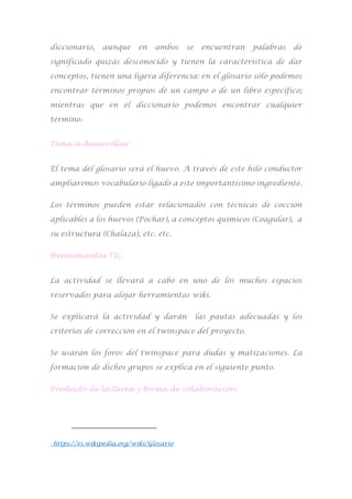 diccionario, aunque en ambos se encuentran palabras de
significado quizás desconocido y tienen la característica de dar
conceptos, tienen una ligera diferencia: en el glosario sólo podemos
encontrar términos propios de un campo o de un libro específico;
mientras que en el diccionario podemos encontrar cualquier
término.3
Tema a desarrollar
El tema del glosario será el huevo. A través de este hilo conductor
ampliaremos vocabulario ligado a este importantísimo ingrediente.
Los términos pueden estar relacionados con técnicas de cocción
aplicables a los huevos (Pochar), a conceptos químicos (Coagular), a
su estructura (Chalaza), etc. etc.
Herramientas TIC
La actividad se llevará a cabo en uno de los muchos espacios
reservados para alojar herramientas wiki.
Se explicará la actividad y darán las pautas adecuadas y los
criterios de corrección en el twinspace del proyecto.
Se usarán los foros del twinspace para dudas y matizaciones. La
formación de dichos grupos se explica en el siguiente punto.
Producto de la tarea y forma de colaboración
3
https://es.wikipedia.org/wiki/Glosario
 