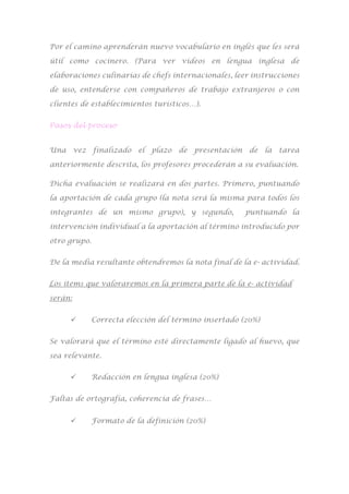 Por el camino aprenderán nuevo vocabulario en inglés que les será
útil como cocinero. (Para ver vídeos en lengua inglesa de
elaboraciones culinarias de chefs internacionales, leer instrucciones
de uso, entenderse con compañeros de trabajo extranjeros o con
clientes de establecimientos turísticos…).
Pasos del proceso
Una vez finalizado el plazo de presentación de la tarea
anteriormente descrita, los profesores procederán a su evaluación.
Dicha evaluación se realizará en dos partes. Primero, puntuando
la aportación de cada grupo (la nota será la misma para todos los
integrantes de un mismo grupo), y segundo, puntuando la
intervención individual a la aportación al término introducido por
otro grupo.
De la media resultante obtendremos la nota final de la e- actividad.
Los ítems que valoraremos en la primera parte de la e- actividad
serán:
 Correcta elección del término insertado (20%)
Se valorará que el término esté directamente ligado al huevo, que
sea relevante.
 Redacción en lengua inglesa (20%)
Faltas de ortografía, coherencia de frases…
 Formato de la definición (20%)
 
