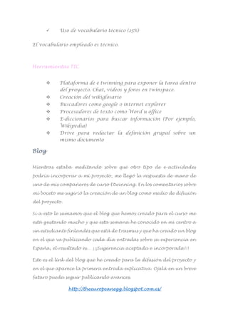  Uso de vocabulario técnico (25%)
El vocabulario empleado es técnico.
Herramientas TIC
 Plataforma de e twinning para exponer la tarea dentro
del proyecto. Chat, vídeos y foros en twinspace.
 Creación del wikiglosario
 Buscadores como google o internet explorer
 Procesadores de texto como Word u office
 E-diccionarios para buscar información (Por ejemplo,
Wikipedia)
 Drive para redactar la definición grupal sobre un
mismo documento
Blog
Mientras estaba meditando sobre qué otro tipo de e-actividades
podría incorporar a mi proyecto, me llegó la respuesta de mano de
uno de mis compañeros de curso Etwinning. En los comentarios sobre
mi boceto me sugirió la creación de un blog como medio de difusión
del proyecto.
Si a esto le sumamos que el blog que hemos creado para el curso me
está gustando mucho y que esta semana he conocido en mi centro a
un estudiante finlandés que está de Erasmus y que ha creado un blog
en el que va publicando cada día entradas sobre su experiencia en
España, el resultado es… ¡¡¡Sugerencia aceptada e incorporada!!!
Este es el link del blog que he creado para la difusión del proyecto y
en el que aparece la primera entrada explicativa. Ojalá en un breve
futuro pueda seguir publicando avances.
http://theeuropeanegg.blogspot.com.es/
 
