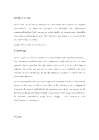 Google drive
Para que los alumnos aprendan a trabajar todos sobre un mismo
documento se crearán grupos de trabajo de diferentes
nacionalidades. Tal y como ya se ha dicho, se usará una plantilla
que será modificada con las aportaciones que hagan los alumnos de
las diferentes escuelas.
La plantilla está en el anexo 1.
Memoria
Una vez finalizado el recetario y las partes comunes del proyecto. ,
los alumnos redactarán una memoria individual en la que
explicarán lo que les ha aportado el proyecto y si lo volverían a
repetir. Deberán mencionar lo que más les ha gustado y lo que
menos, lo que permitirá al equipo docente mejorar el proyecto en
futuras ocasiones.
Otra recomendación que me hizo una compañera en el boceto de
proyecto fue que les diera vía libre a los alumnos para elegir el
formato de una e actividad. He pensado que al ser la memoria la
parte más personal del proyecto sería buena idea dejar que decidan
el soporte. Portofolio, Blog, Web, Prezzi… Esta memoria será
publicada en twinspace.
Vídeo
 