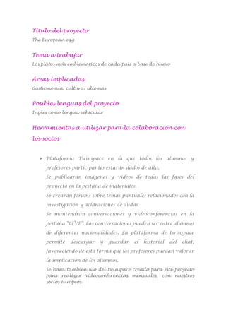 Título del proyecto
The European egg
Tema a trabajar
Los platos más emblemáticos de cada país a base de huevo
Áreas implicadas
Gastronomía, cultura, idiomas
Posibles lenguas del proyecto
Inglés como lengua vehicular
Herramientas a utilizar para la colaboración con
los socios
 Plataforma Twinspace en la que todos los alumnos y
profesores participantes estarán dados de alta.
Se publicarán imágenes y vídeos de todas las fases del
proyecto en la pestaña de materiales.
Se crearán fórums sobre temas puntuales relacionados con la
investigación y aclaraciones de dudas.
Se mantendrán conversaciones y videoconferencias en la
pestaña “LIVE”. Las conversaciones pueden ser entre alumnos
de diferentes nacionalidades. La plataforma de twinspace
permite descargar y guardar el historial del chat,
favoreciendo de esta forma que los profesores puedan valorar
la implicación de los alumnos.
Se hará también uso del twinspace creado para este proyecto
para realizar videoconferencias mensuales. con nuestros
socios europeos.
 