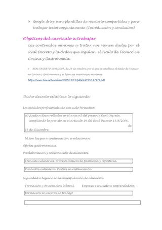  Google drive para plantillas de recetario compartidas y para
trabajar textos conjuntamente (Introducción y conclusión)
Objetivos del currículo a trabajar
Los contenidos mínimos a tratar nos vienen dados por el
Real Decreto y la Orden que regulan el Título de Técnico en
Cocina y Gastronomía.
 REAL DECRETO 1396/2007, de 29 de octubre, por el que se establece el título de Técnico
en Cocina y Gastronomía y se fijan sus enseñanzas mínimas.
https://www.boe.es/boe/dias/2007/11/23/pdfs/A47950-47979.pdf
Dicho decreto establece lo siguiente:
Los módulos profesionales de este ciclo formativo:
a)Quedan desarrollados en el anexo I del presente Real Decreto,
cumpliendo lo previsto en el artículo 14 del Real Decreto 1538/2006,
de
15 de diciembre.
b) Son los que a continuación se relacionan:
Ofertas gastronómicas.
Preelaboración y conservación de alimentos.
Técnicas culinarias. Procesos básicos de pastelería y repostería.
Productos culinarios. Postres en restauración.
Seguridad e higiene en la manipulación de alimentos.
Formación y orientación laboral. Empresa e iniciativa emprendedora.
Formación en centros de trabajo
 