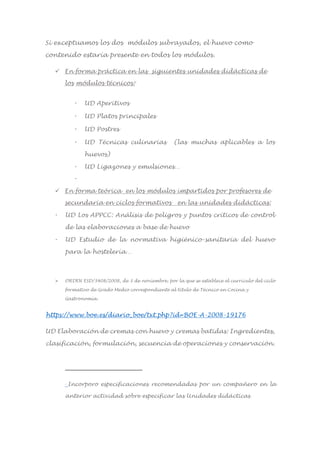 Si exceptuamos los dos módulos subrayados, el huevo como
contenido estaría presente en todos los módulos.
 En forma práctica en las siguientes unidades didácticas de
los módulos técnicos:1
 UD Aperitivos
 UD Platos principales
 UD Postres
 UD Técnicas culinarias (las muchas aplicables a los
huevos)
 UD Ligazones y emulsiones…

 En forma teórica en los módulos impartidos por profesores de
secundaria en ciclos formativos en las unidades didácticas:
 UD Los APPCC: Análisis de peligros y puntos críticos de control
de las elaboraciones a base de huevo
 UD Estudio de la normativa higiénico-sanitaria del huevo
para la hostelería…
 ORDEN ESD/3408/2008, de 3 de noviembre, por la que se establece el currículo del ciclo
formativo de Grado Medio correspondiente al título de Técnico en Cocina y
Gastronomía.
https://www.boe.es/diario_boe/txt.php?id=BOE-A-2008-19176
UD Elaboración de cremas con huevo y cremas batidas: Ingredientes,
clasificación, formulación, secuencia de operaciones y conservación.
1
Incorporo especificaciones recomendadas por un compañero en la
anterior actividad sobre especificar las Unidades didácticas
 