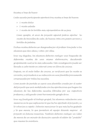 Recetas a base de huevo
Cada escuela participante aportará tres recetas a base de huevos
 1 receta dulce
 1 receta salada
 1 receta de la tortilla más representativa de su país
Como ejemplo, el socio de proyecto español podría aportar la
receta de tocinillos de cielo, de huevos rotos con jamón serrano y
tortilla de patatas.
Dichas recetas deberán ser designadas por el profesor tras pedir a los
alumnos que den ideas y voten por ellas.
Una vez elegidas, los alumnos deberán realizar una búsqueda de
diferentes recetas de una misma elaboración, decidiendo
grupalmente cual es la más adecuada. Esta investigación puede ser
llevada a cabo tanto en internet como en libros de cocina.
Después, en el aula taller de cocina, se verificará que la receta es
correcta y se procederá a su redacción en una plantilla previamente
consensuada por todas las escuelas.
Como punto de partida se usará una plantilla creada por el autor
del proyecto que será modificada con las aportaciones que hagan los
alumnos de las diferentes escuelas filtradas por sus respectivos
profesores y utilizando como herramienta google drive.
Una vez finalizado el trabajo grupal, los alumnos redactarán una
memoria en la que explicarán lo que les ha aportado el proyecto y si
lo volverían a repetir. Deberán mencionar lo que más les ha gustado
y lo que menos, lo que permitirá al equipo docente mejorar el
proyecto en futuras ocasiones. También deberán realizar un vídeo
de menos de un minuto de duración usando el editor de “youtube”
que resuma la aventura.
 