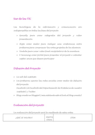 Uso de las TIC
Las tecnologías de la información y comunicación son
indispensables en todas las fases del proyecto.
 Genially para crear infografía del proyecto y video
presentación
 Skype como medio para realizar una conferencia entre
profesores para consensuar las notas grupales de los alumnos
 Youtube para crear video final recopilatorio de la aventura
 E twinning como portal para presentar el proyecto e intentar
captar socios que deseen participar
Difusión del Proyecto
 La web del instituto.
 Los profesores usarán las redes sociales como medio de difusión
del proyecto.
Facebook (el Facebook del Departamento de Hostelería de nuestro
instituto) y Twitter.
 Blog creado en blogspot (más adelante está el link al blog creado)
Evaluación del proyecto
La evaluación del proyecto será la resultante de estas notas
¿QUÉ SE VALORA? %NOTA
FINAL
ITEM
 