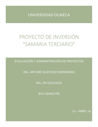 UNIVERSIDAD OLMECA 
PROYECTO DE INVERSIÓN 
“SAMARIA TERCIARIO” 
EVALUACIÓN Y ADMINISTRACIÓN DE PROYECTOS 
ING. ARTURO QUEVEDO HERNÁNDEZ 
ING. EN GEOLOGÍA 
8VO SEMESTRE 
22 – ABRIL -14 
 