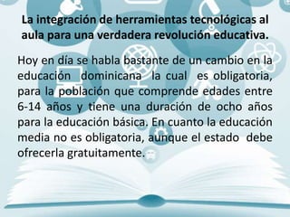 La integración de herramientas tecnológicas al
aula para una verdadera revolución educativa.
Hoy en día se habla bastante de un cambio en la
educación dominicana la cual es obligatoria,
para la población que comprende edades entre
6-14 años y tiene una duración de ocho años
para la educación básica. En cuanto la educación
media no es obligatoria, aunque el estado debe
ofrecerla gratuitamente.
 