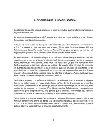 1. GENERACIÓN DE LA IDEA DEL NEGOCIO



En el presente capítulo se dará a conocer el camino evolutivo que transito la empresa para
llegar al estado actual:

La empresa inicio cuando se analizó, el que, y el cómo se quería satisfacer a los clientes
teniendo en cuenta ciertos aspectos.

Esta, nació en la ciudad de Zipaquirá en la Institución Educativa Municipal Cundinamarca
(I.E.M.C.); siendo, en ese momento, sus socios y fundadores Sebastián Forero, Mónica
Feliciano, Ana Neira, Fernanda Rodríguez, Milena Flórez, para así poder cumplir con el
objetivo principal de la institución el cual es formar empresarios exitosos.

La empresa como tal, inició la búsqueda de cuál sería el nombre que reuniera todos los
requisitos como innovar y llamar la atención del cliente, se analizaron varias propuestas
como Axefenix, El Fénix Dorado, entre otros ; se eligió Fénix ya que este nombre es muy
fácil de aprender y distinguir, además es la idea y la característica principal del proyecto
en cuanto al producto a distribuir; se da a entender que esta empresa se caracteriza por el
cumplimiento, compromiso, responsabilidad como valores empresariales para una buena
relación interpersonal de la empresa hacia los clientes; el slogan es “estilo exclusivo” con
esta frase se da a entender que es innovadora y única .

Se inicia la empresa con esfuerzo y dedicación para obtener buenos resultados, al poco
tiempo de esto ingresa un nuevo socio Daniel cañón, donde la empresa se encuentra
conformada por seis socios, sin embargo, alempezar con la investigación de mercado, dos
socios de la empresa se retiraron (Ana Neira, Mónica Feliciano) por inconvenientes
económicos para el aporte inicial, esto género que la empresa, conformada por, ya no 6
socios sino 4, hiciera un aporte mayor al que ya se tenía presupuestado.

Ya teniendo la empresa creada, se presentaron muchas dificultades, pues el cliente no
tenía un conocimiento previo de donde está ubicada la empresa, y de su existencia. Poco
a poco la empresa se incrementó dentro del mercado zipaquireño y así su target group o
público objetivo pudo distinguir la empresa satisfactoriamente.




                                             8
 